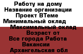 Работу на дому › Название организации ­ Проект ВТеме  › Минимальный оклад ­ 600 › Максимальный оклад ­ 3 000 › Возраст от ­ 18 - Все города Работа » Вакансии   . Архангельская обл.,Новодвинск г.